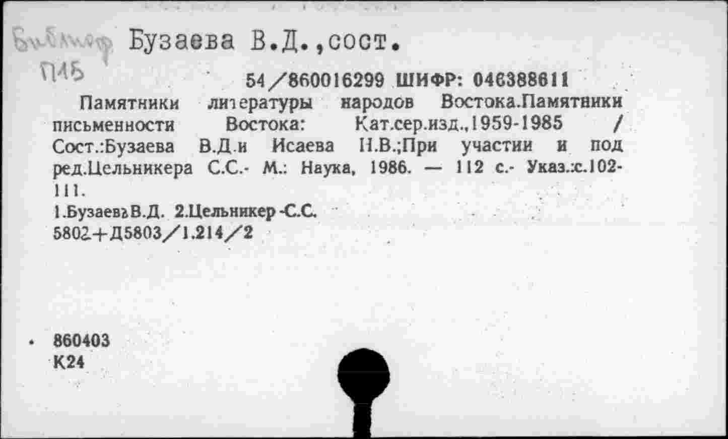 ﻿Бузаева В.Д.,сост.
54/860016299 ШИФР: 046388611
Памятники литературы народов Востока.Памятники письменности Востока:	Кат.сер.изд., 1959-1985	/
Сост.:Бузаева В.Д и Исаева Н.В.;При участии и под ред.Цельникера С.С.- М.: Наука, 1986. — 112 с.- Указ.ж.102-111.
1.Бузаева В.Д. 2.Цельникер-С.С.
5802.+Д5803/1.214/2
. 860403 К24